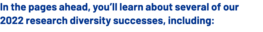 In the pages ahead, you’ll learn about several of our 2022 research diversity successes, including: 